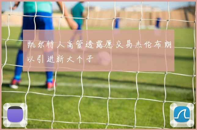 凯尔特人高管透露愿交易杰伦布朗以引进新大个子