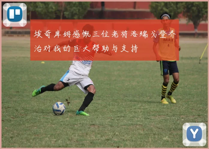 埃奇库姆感慨三位老将洛瑞戈登乔治对我的巨大帮助与支持