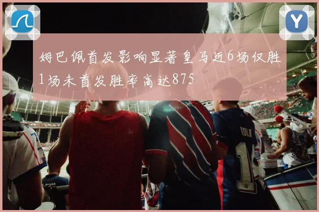 姆巴佩首发影响显著皇马近6场仅胜1场未首发胜率高达875