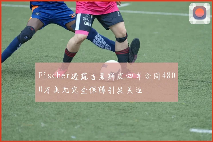 Fischer透露吉莱斯皮四年合同4800万美元完全保障引发关注