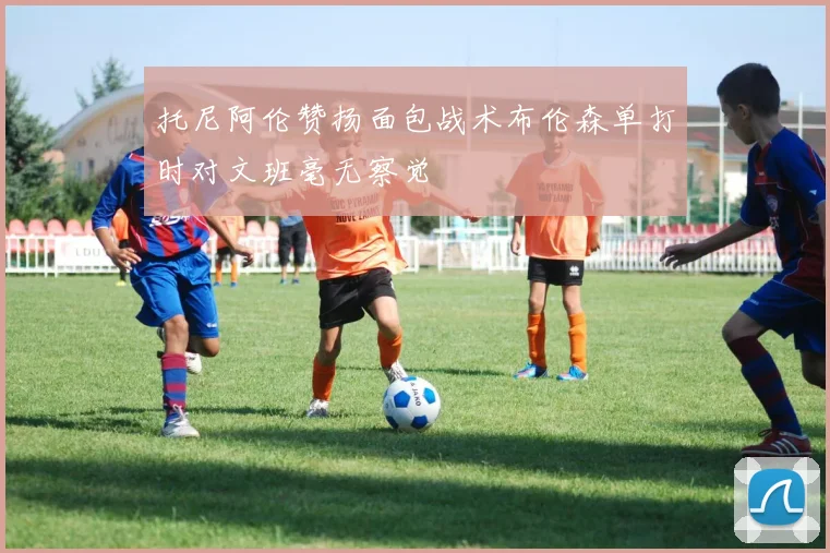 托尼阿伦赞扬面包战术布伦森单打时对文班毫无察觉