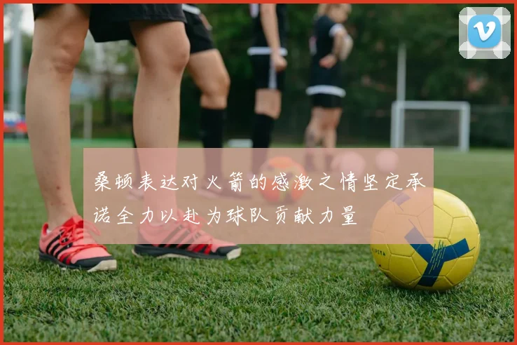 桑顿表达对火箭的感激之情坚定承诺全力以赴为球队贡献力量