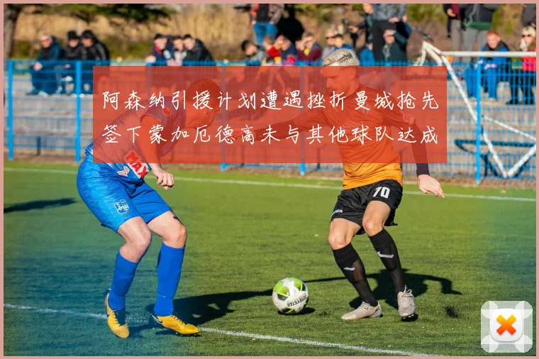 阿森纳引援计划遭遇挫折曼城抢先签下蒙加厄德高未与其他球队达成协议