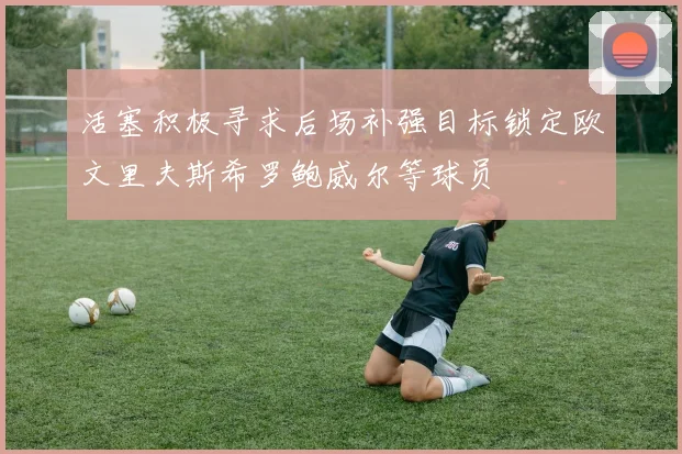 活塞积极寻求后场补强目标锁定欧文里夫斯希罗鲍威尔等球员
