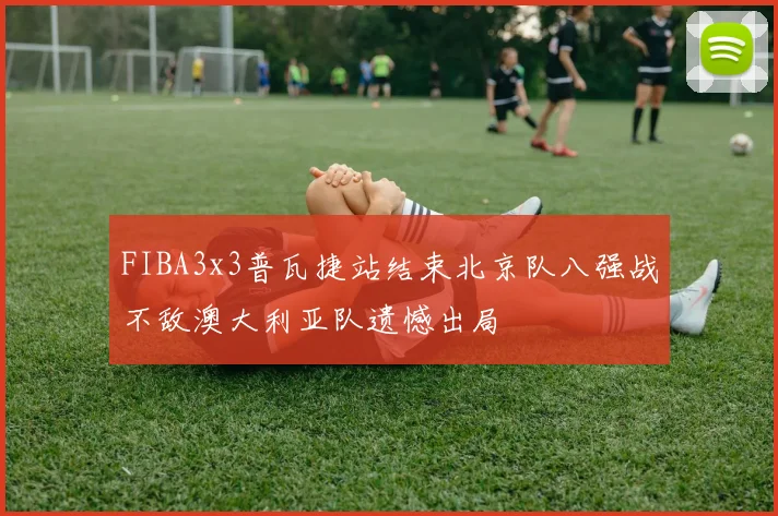 FIBA3x3普瓦捷站结束北京队八强战不敌澳大利亚队遗憾出局