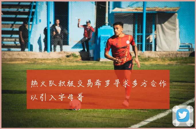 热火队积极交易希罗寻求多方合作以引入字母哥