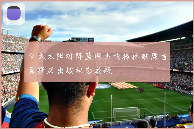 今天太阳对阵篮网杰伦格林缺席吉莱斯皮出战状态成疑