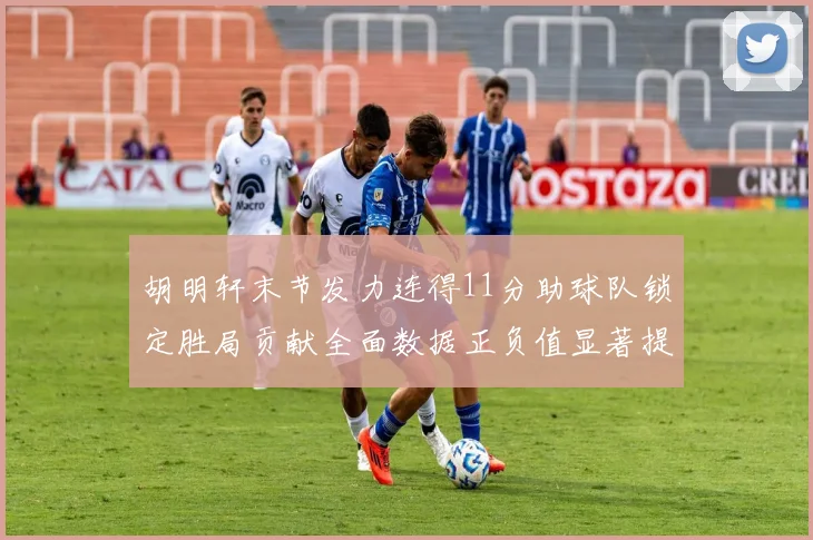 胡明轩末节发力连得11分助球队锁定胜局贡献全面数据正负值显著提升