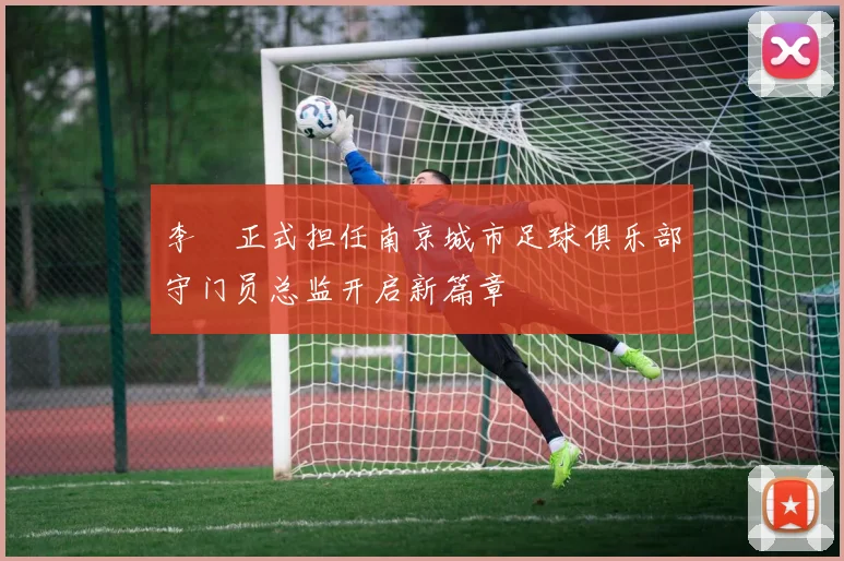 李勣正式担任南京城市足球俱乐部守门员总监开启新篇章