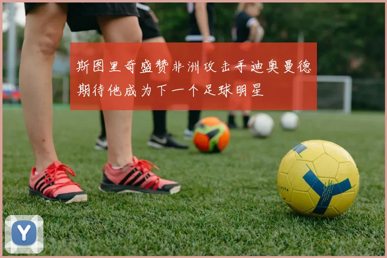 斯图里奇盛赞非洲攻击手迪奥曼德期待他成为下一个足球明星