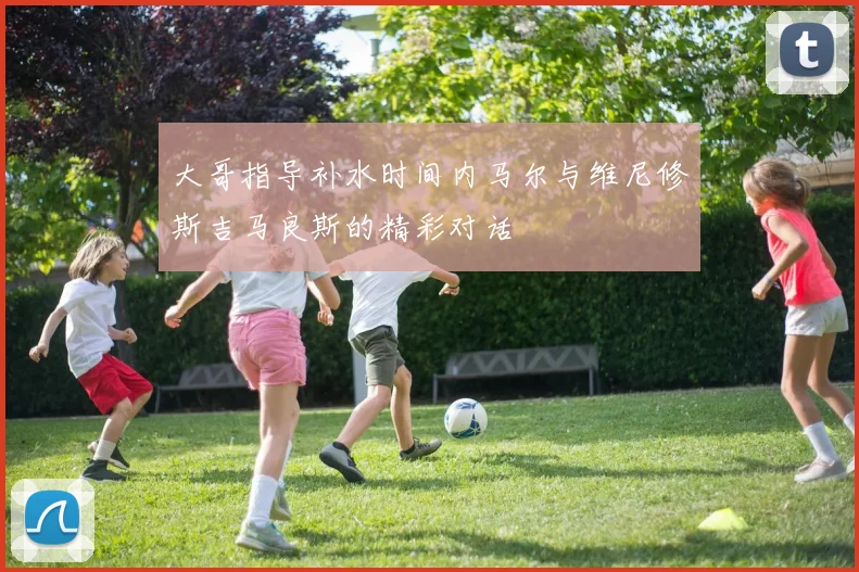 大哥指导补水时间内马尔与维尼修斯吉马良斯的精彩对话