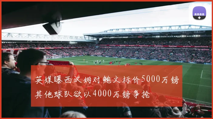英媒曝西汉姆对鲍文标价5000万镑其他球队欲以4000万镑争抢