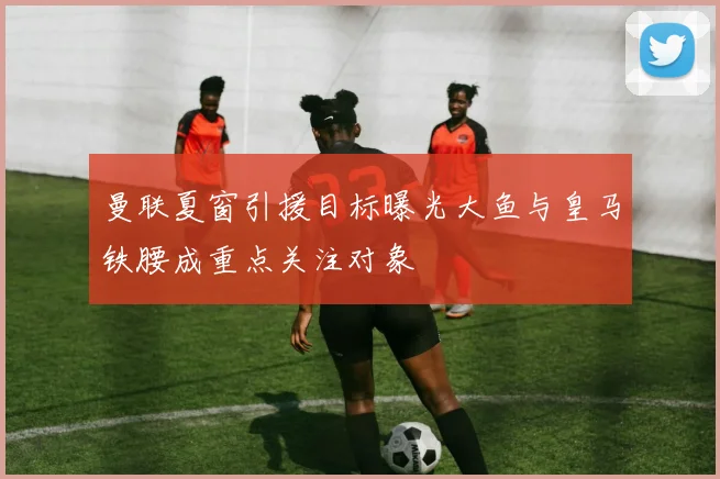 曼联夏窗引援目标曝光大鱼与皇马铁腰成重点关注对象