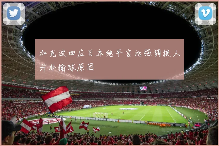 加克波回应日本绝平言论强调换人并非输球原因
