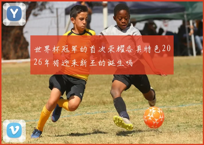 世界杯冠军的首次荣耀各具特色2026年将迎来新王的诞生吗