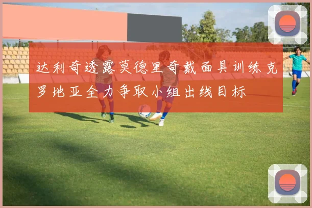 达利奇透露莫德里奇戴面具训练克罗地亚全力争取小组出线目标