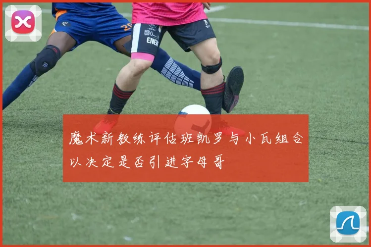 魔术新教练评估班凯罗与小瓦组合以决定是否引进字母哥