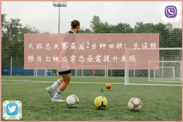 文班总决赛最后2分钟回顾：失误频频与打铁成常态亟需提升表现