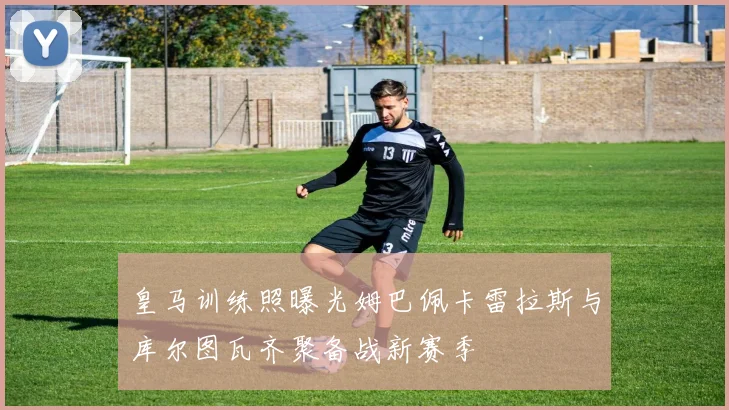 皇马训练照曝光姆巴佩卡雷拉斯与库尔图瓦齐聚备战新赛季