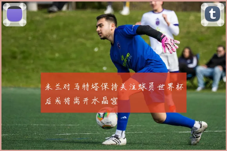 米兰对马特塔保持关注球员世界杯后或将离开水晶宫