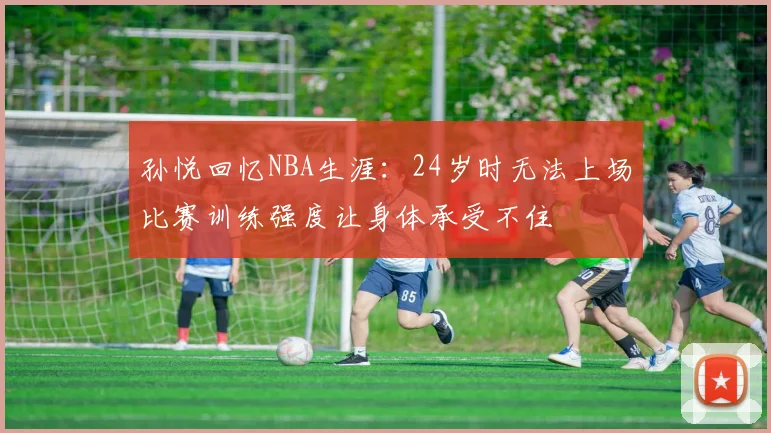 孙悦回忆NBA生涯：24岁时无法上场比赛训练强度让身体承受不住