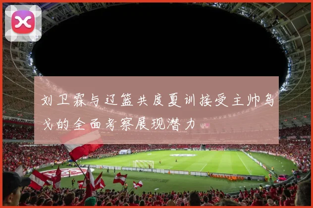 刘卫霖与辽篮共度夏训接受主帅乌戈的全面考察展现潜力