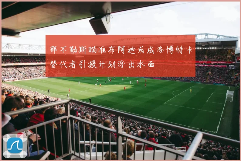 那不勒斯瞄准布阿迪或成洛博特卡替代者引援计划浮出水面