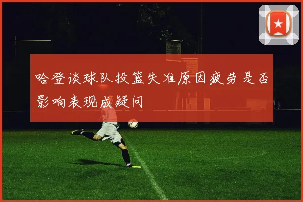哈登谈球队投篮失准原因疲劳是否影响表现成疑问
