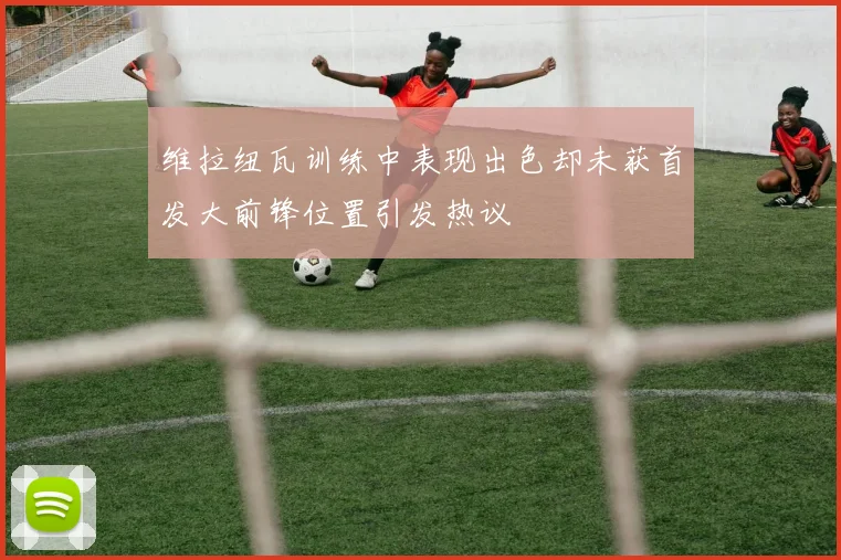 维拉纽瓦训练中表现出色却未获首发大前锋位置引发热议